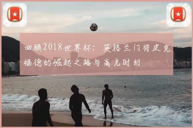 回顾2018世界杯：英格兰门将皮克福德的崛起之路与高光时刻