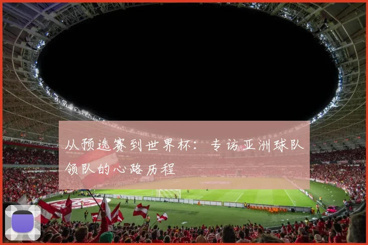 从预选赛到世界杯：专访亚洲球队领队的心路历程