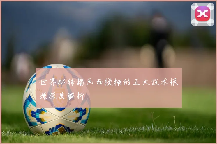 世界杯转播画面模糊的五大技术根源深度解析