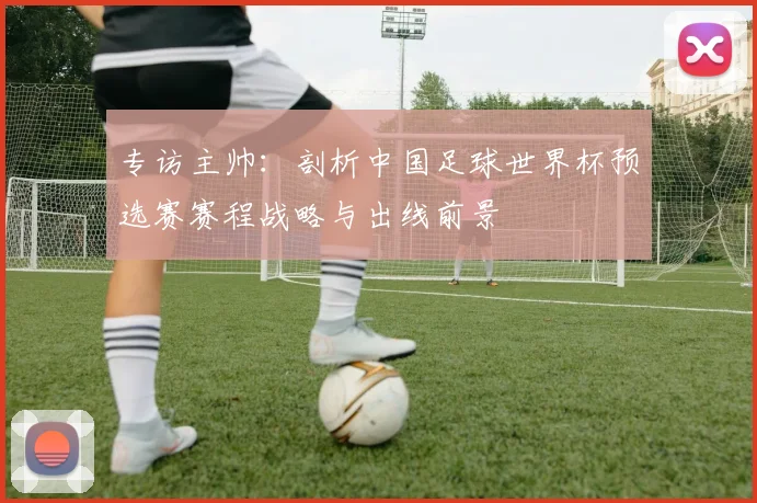 专访主帅:剖析中国足球世界杯预选赛赛程战略与出线前景