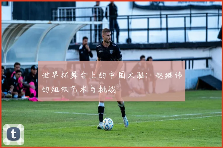 世界杯舞台上的中国大脑：赵继伟的组织艺术与挑战