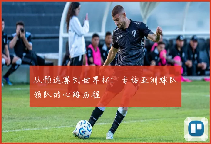 从预选赛到世界杯：专访亚洲球队领队的心路历程