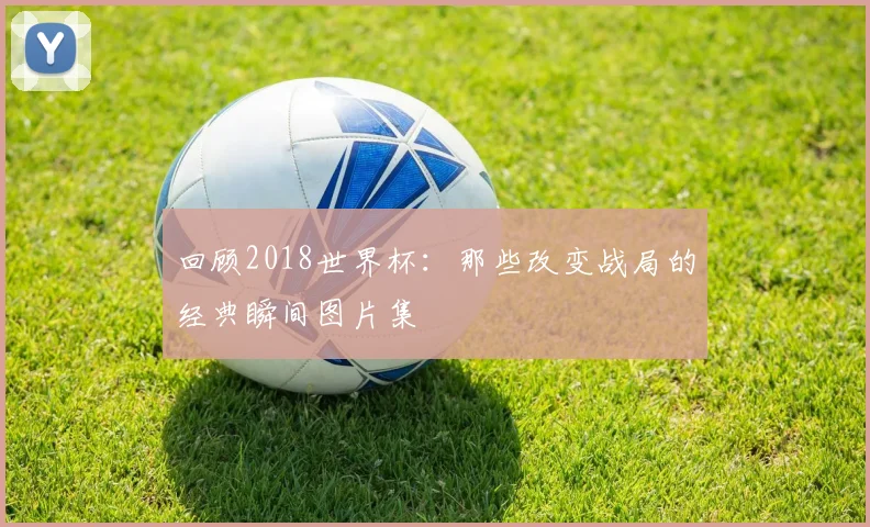 回顾2018世界杯：那些改变战局的经典瞬间图片集