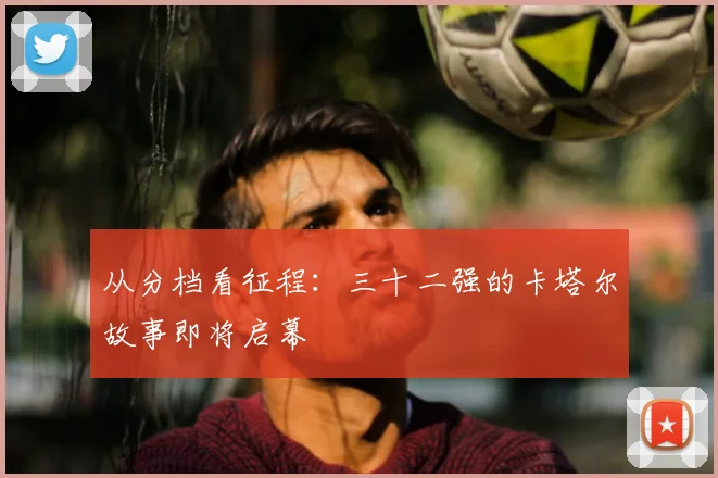 从分档看征程：三十二强的卡塔尔故事即将启幕