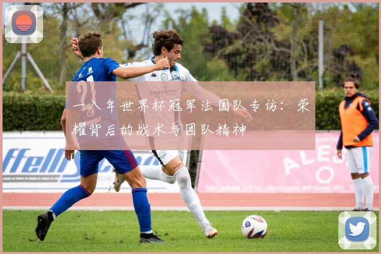 一八年世界杯冠军法国队专访:荣耀背后的战术与团队精神