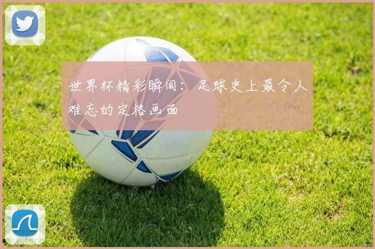 世界杯精彩瞬间：足球史上最令人难忘的定格画面