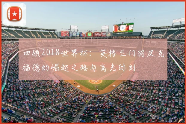 回顾2018世界杯：英格兰门将皮克福德的崛起之路与高光时刻