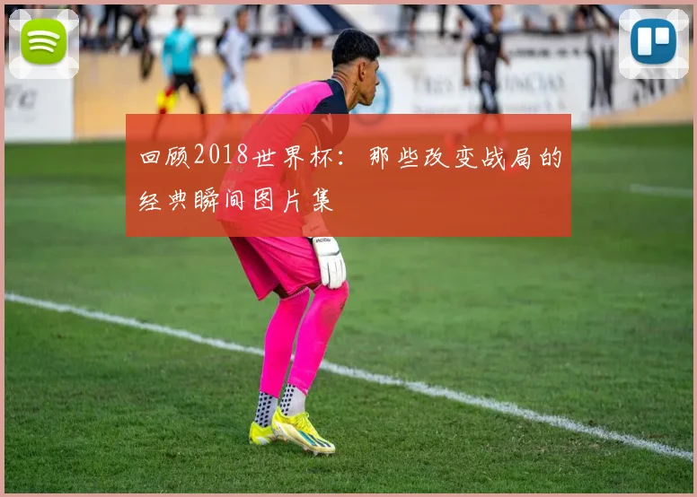 回顾2018世界杯：那些改变战局的经典瞬间图片集