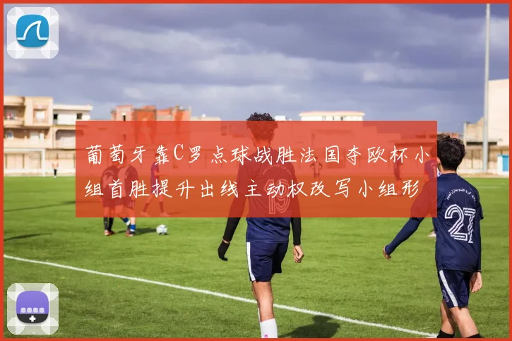 葡萄牙靠C罗点球战胜法国夺欧杯小组首胜提升出线主动权改写小组形势