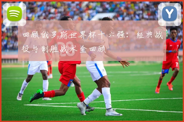 回顾俄罗斯世界杯十六强：经典战役与制胜战术全回顾