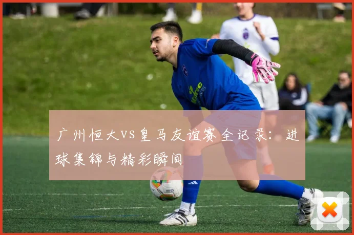 广州恒大vs皇马友谊赛全记录：进球集锦与精彩瞬间