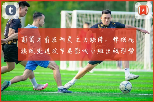 葡萄牙首发两员主力缺阵，锋线轮换改变进攻节奏影响小组出线形势