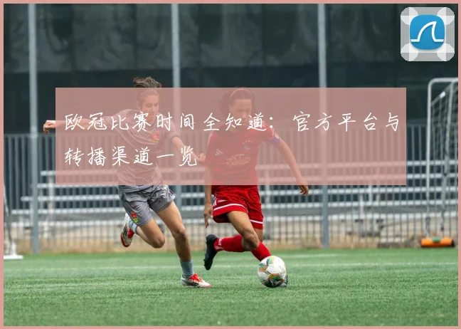 欧冠比赛时间全知道：官方平台与转播渠道一览