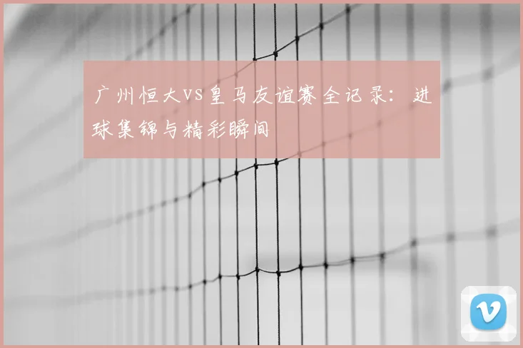 广州恒大vs皇马友谊赛全记录：进球集锦与精彩瞬间