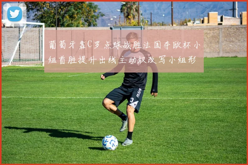 葡萄牙靠C罗点球战胜法国夺欧杯小组首胜提升出线主动权改写小组形势