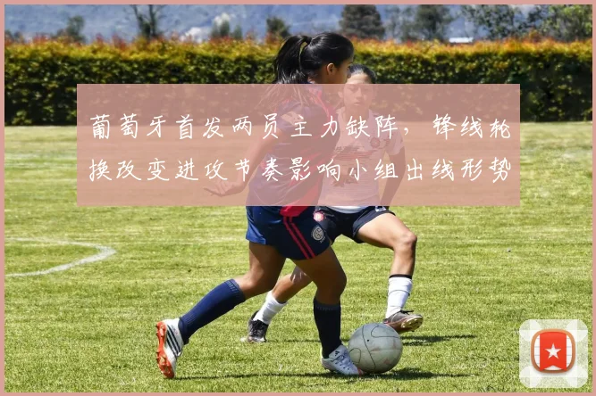 葡萄牙首发两员主力缺阵，锋线轮换改变进攻节奏影响小组出线形势