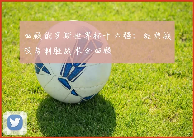 回顾俄罗斯世界杯十六强：经典战役与制胜战术全回顾