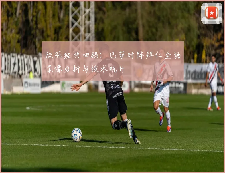 欧冠经典回顾：巴萨对阵拜仁全场录像分析与技术统计