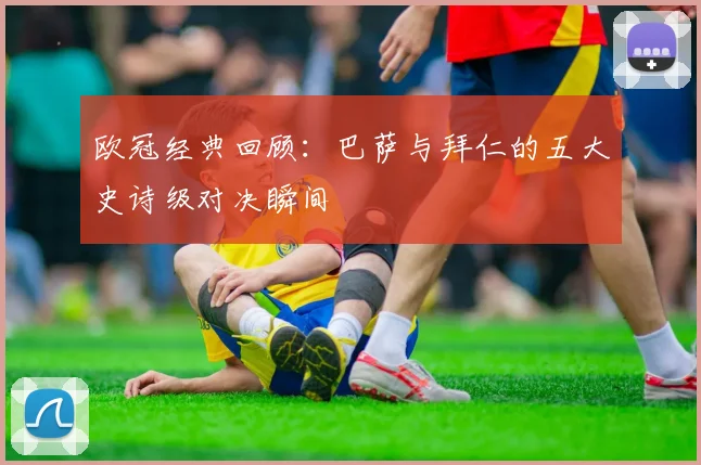 欧冠经典回顾：巴萨与拜仁的五大史诗级对决瞬间