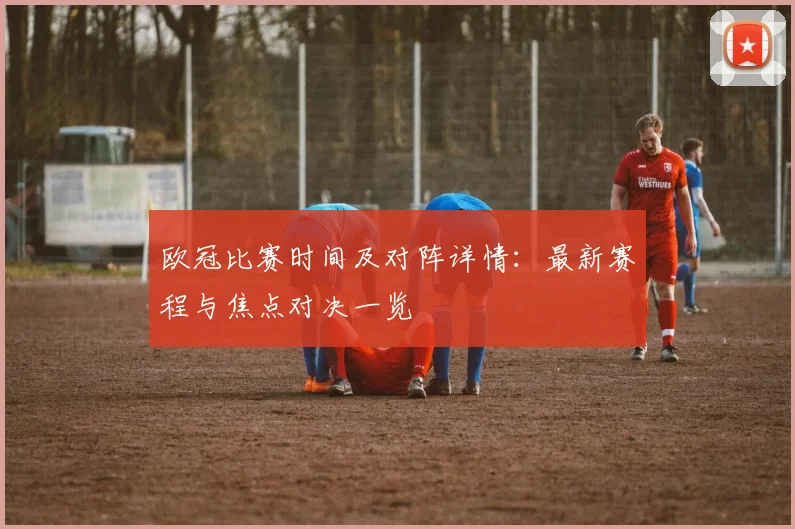 欧冠比赛时间及对阵详情：最新赛程与焦点对决一览