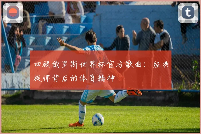 回顾俄罗斯世界杯官方歌曲：经典旋律背后的体育精神