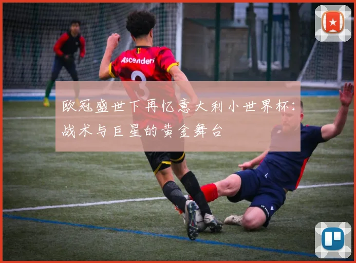 欧冠盛世下再忆意大利小世界杯：战术与巨星的黄金舞台