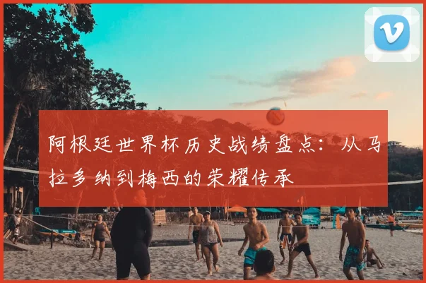 阿根廷世界杯历史战绩盘点:从马拉多纳到梅西的荣耀传承