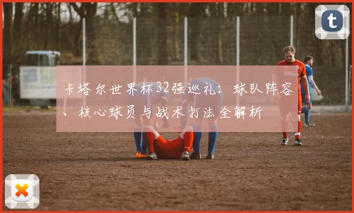卡塔尔世界杯32强巡礼：球队阵容、核心球员与战术打法全解析