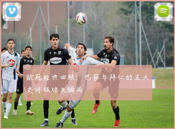 欧冠经典回顾：巴萨与拜仁的五大史诗级对决瞬间