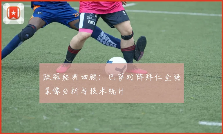 欧冠经典回顾：巴萨对阵拜仁全场录像分析与技术统计